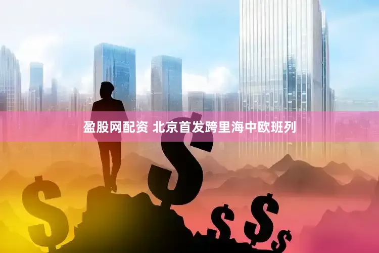 盈股网配资 北京首发跨里海中欧班列