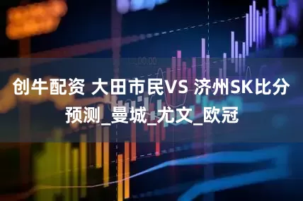 创牛配资 大田市民VS 济州SK比分预测_曼城_尤文_欧冠