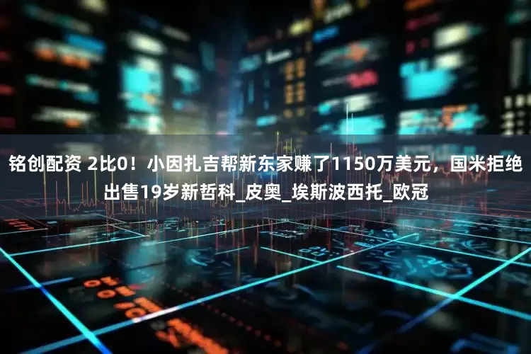 铭创配资 2比0！小因扎吉帮新东家赚了1150万美元，国米拒绝出售19岁新哲科_皮奥_埃斯波西托_欧冠