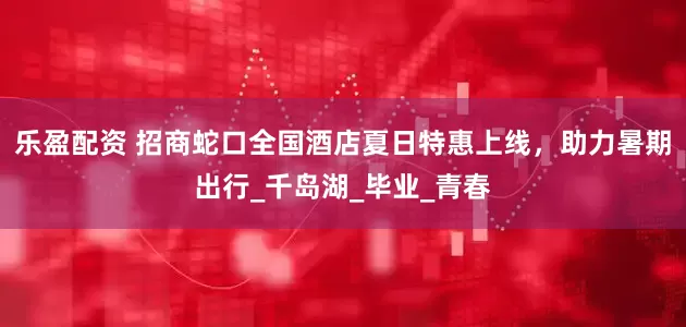 乐盈配资 招商蛇口全国酒店夏日特惠上线，助力暑期出行_千岛湖_毕业_青春