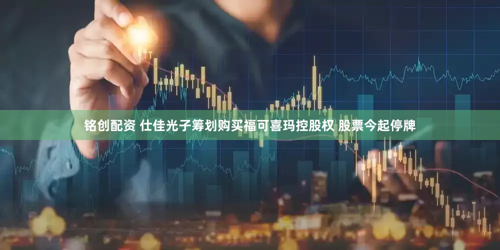 铭创配资 仕佳光子筹划购买福可喜玛控股权 股票今起停牌