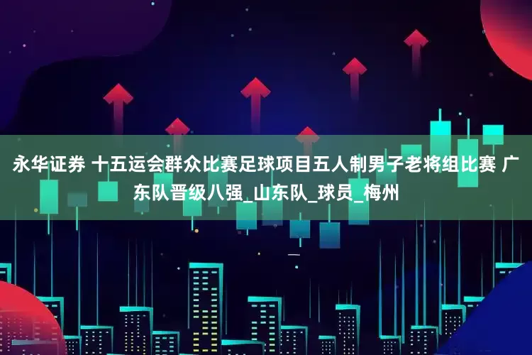 永华证券 十五运会群众比赛足球项目五人制男子老将组比赛 广东队晋级八强_山东队_球员_梅州