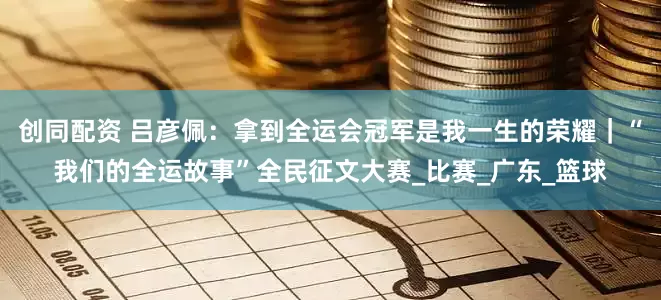创同配资 吕彦佩：拿到全运会冠军是我一生的荣耀｜“我们的全运故事”全民征文大赛_比赛_广东_篮球