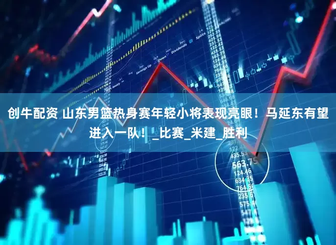 创牛配资 山东男篮热身赛年轻小将表现亮眼！马延东有望进入一队！_比赛_米建_胜利