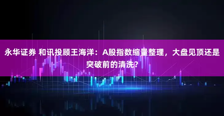 永华证券 和讯投顾王海洋：A股指数缩量整理，大盘见顶还是突破前的清洗？