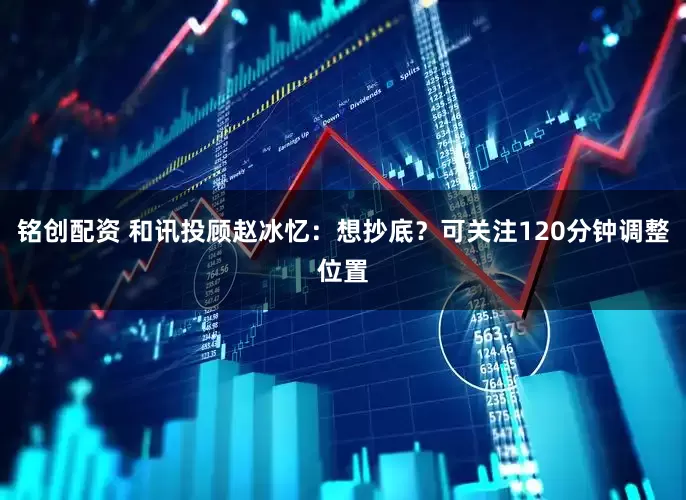铭创配资 和讯投顾赵冰忆：想抄底？可关注120分钟调整位置