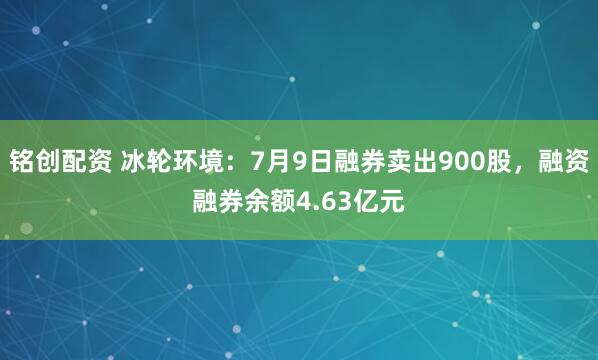 铭创配资 冰轮环境：7月9日融券卖出900股，融资融券余额4.63亿元