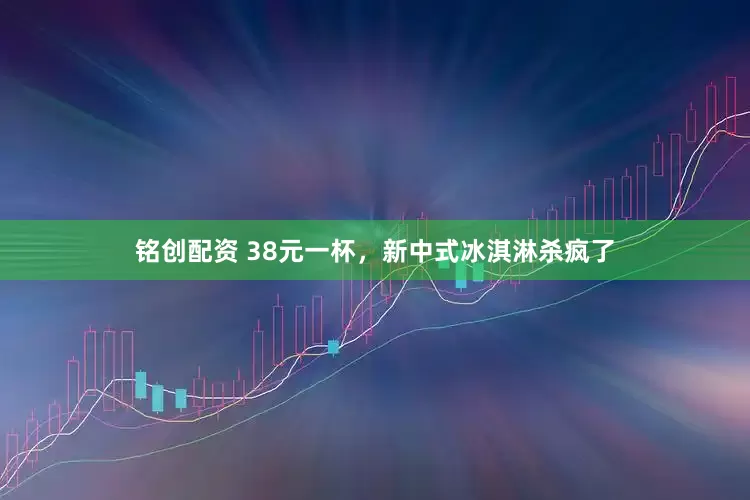 铭创配资 38元一杯，新中式冰淇淋杀疯了