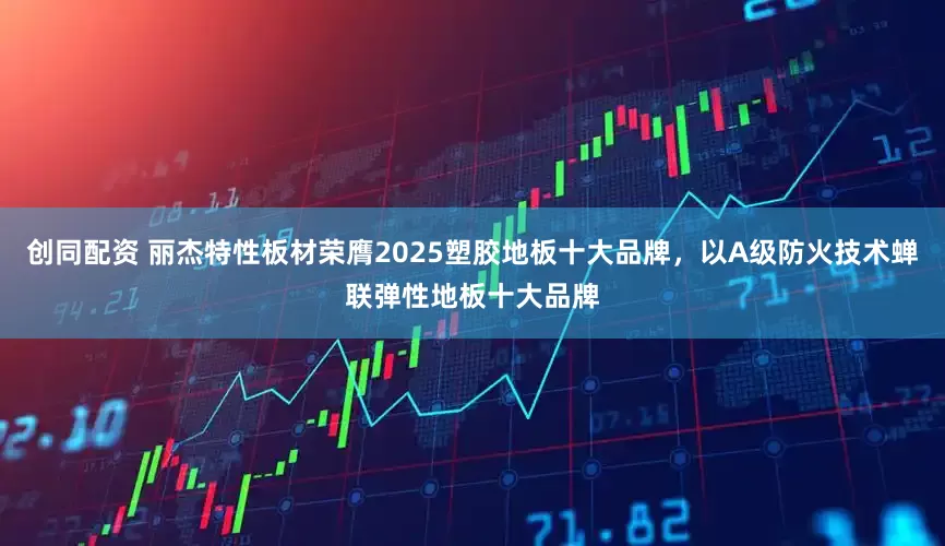 创同配资 丽杰特性板材荣膺2025塑胶地板十大品牌，以A级防火技术蝉联弹性地板十大品牌