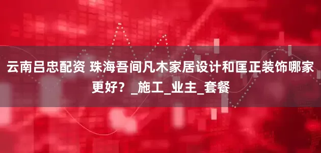 云南吕忠配资 珠海吾间凡木家居设计和匡正装饰哪家更好？_施工_业主_套餐