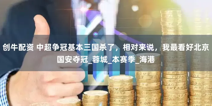 创牛配资 中超争冠基本三国杀了，相对来说，我最看好北京国安夺冠_蓉城_本赛季_海港