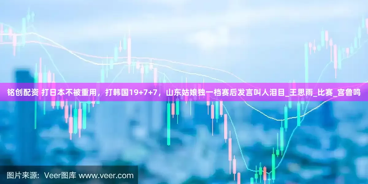 铭创配资 打日本不被重用，打韩国19+7+7，山东姑娘独一档赛后发言叫人泪目_王思雨_比赛_宫鲁鸣