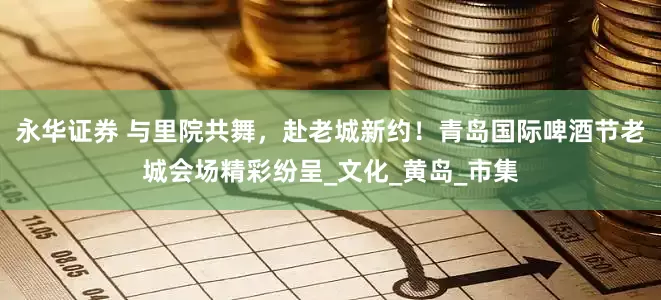 永华证券 与里院共舞，赴老城新约！青岛国际啤酒节老城会场精彩纷呈_文化_黄岛_市集
