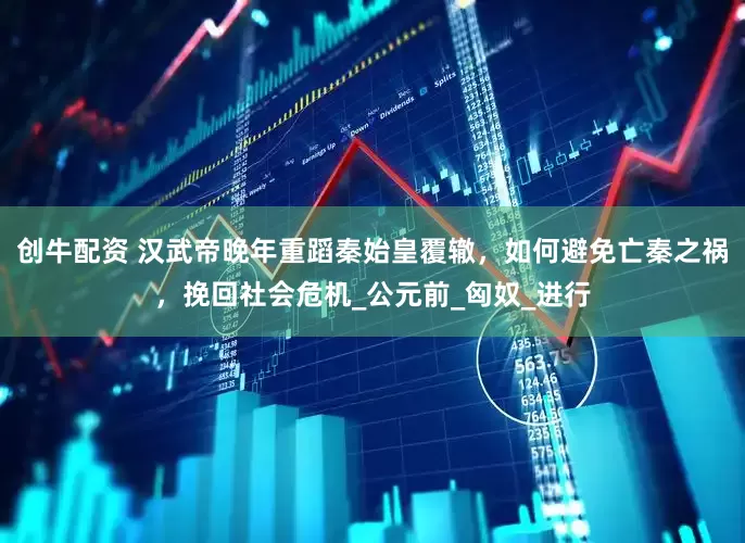创牛配资 汉武帝晚年重蹈秦始皇覆辙，如何避免亡秦之祸，挽回社会危机_公元前_匈奴_进行