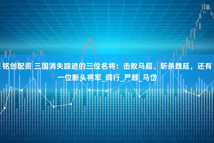 铭创配资 三国消失踪迹的三位名将：击败马超、斩杀魏延，还有一位断头将军_阎行_严颜_马岱