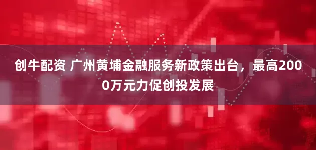 创牛配资 广州黄埔金融服务新政策出台，最高2000万元力促创投发展