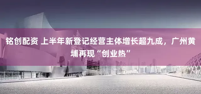 铭创配资 上半年新登记经营主体增长超九成，广州黄埔再现“创业热”