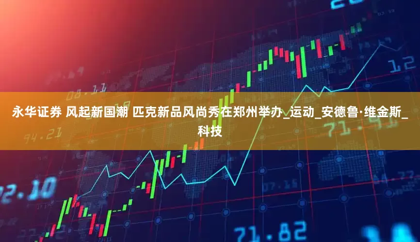 永华证券 风起新国潮 匹克新品风尚秀在郑州举办_运动_安德鲁·维金斯_科技