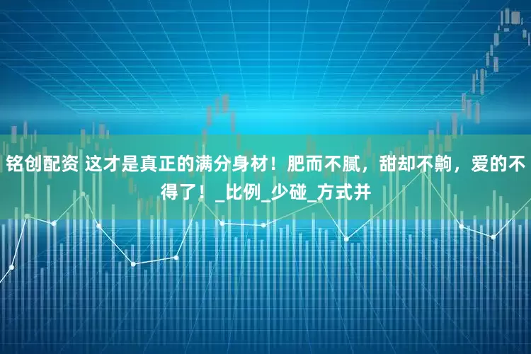 铭创配资 这才是真正的满分身材！肥而不腻，甜却不齁，爱的不得了！_比例_少碰_方式并