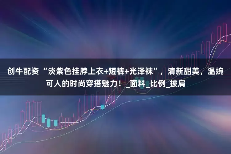 创牛配资 “淡紫色挂脖上衣+短裤+光泽袜”，清新甜美，温婉可人的时尚穿搭魅力！_面料_比例_披肩