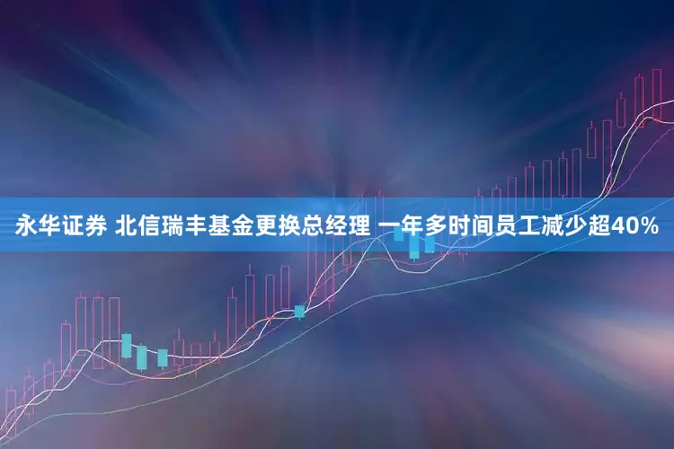 永华证券 北信瑞丰基金更换总经理 一年多时间员工减少超40%