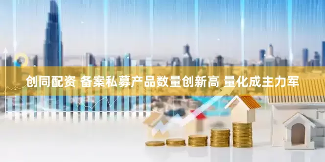 创同配资 备案私募产品数量创新高 量化成主力军