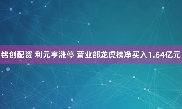 铭创配资 利元亨涨停 营业部龙虎榜净买入1.64亿元