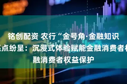 铭创配资 农行“金号角·金融知识集市”亮点纷呈：沉浸式体验赋能金融消费者权益保护