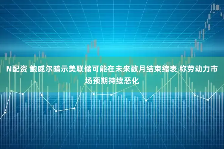 N配资 鲍威尔暗示美联储可能在未来数月结束缩表 称劳动力市场预期持续恶化