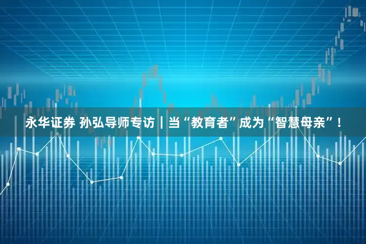 永华证券 孙弘导师专访｜当“教育者”成为“智慧母亲”！