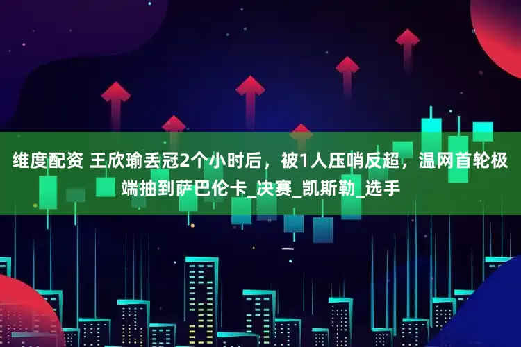 维度配资 王欣瑜丢冠2个小时后，被1人压哨反超，温网首轮极端抽到萨巴伦卡_决赛_凯斯勒_选手