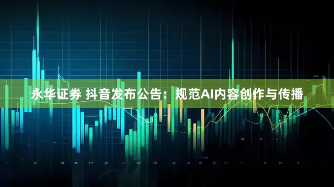 永华证券 抖音发布公告：规范AI内容创作与传播