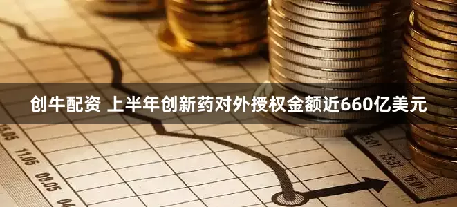 创牛配资 上半年创新药对外授权金额近660亿美元