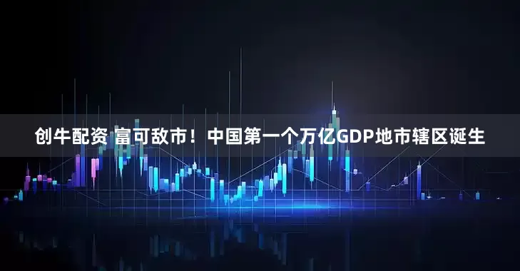 创牛配资 富可敌市！中国第一个万亿GDP地市辖区诞生